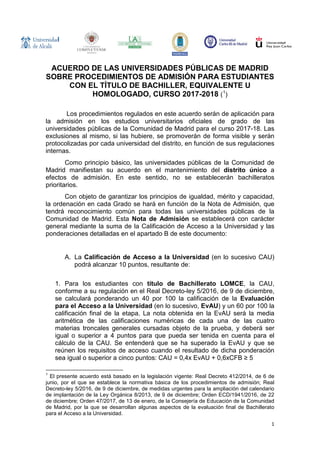 1
ACUERDO DE LAS UNIVERSIDADES PÚBLICAS DE MADRID
SOBRE PROCEDIMIENTOS DE ADMISIÓN PARA ESTUDIANTES
CON EL TÍTULO DE BACHILLER, EQUIVALENTE U
HOMOLOGADO, CURSO 2017-2018 (1
)
Los procedimientos regulados en este acuerdo serán de aplicación para
la admisión en los estudios universitarios oficiales de grado de las
universidades públicas de la Comunidad de Madrid para el curso 2017-18. Las
exclusiones al mismo, si las hubiere, se promoverán de forma visible y serán
protocolizadas por cada universidad del distrito, en función de sus regulaciones
internas.
Como principio básico, las universidades públicas de la Comunidad de
Madrid manifiestan su acuerdo en el mantenimiento del distrito único a
efectos de admisión. En este sentido, no se establecerán bachilleratos
prioritarios.
Con objeto de garantizar los principios de igualdad, mérito y capacidad,
la ordenación en cada Grado se hará en función de la Nota de Admisión, que
tendrá reconocimiento común para todas las universidades públicas de la
Comunidad de Madrid. Esta Nota de Admisión se establecerá con carácter
general mediante la suma de la Calificación de Acceso a la Universidad y las
ponderaciones detalladas en el apartado B de este documento:
A. La Calificación de Acceso a la Universidad (en lo sucesivo CAU)
podrá alcanzar 10 puntos, resultante de:
1. Para los estudiantes con título de Bachillerato LOMCE, la CAU,
conforme a su regulación en el Real Decreto-ley 5/2016, de 9 de diciembre,
se calculará ponderando un 40 por 100 la calificación de la Evaluación
para el Acceso a la Universidad (en lo sucesivo, EvAU) y un 60 por 100 la
calificación final de la etapa. La nota obtenida en la EvAU será la media
aritmética de las calificaciones numéricas de cada una de las cuatro
materias troncales generales cursadas objeto de la prueba, y deberá ser
igual o superior a 4 puntos para que pueda ser tenida en cuenta para el
cálculo de la CAU. Se entenderá que se ha superado la EvAU y que se
reúnen los requisitos de acceso cuando el resultado de dicha ponderación
sea igual o superior a cinco puntos: CAU = 0,4x EvAU + 0,6xCFB ≥ 5
1
El presente acuerdo está basado en la legislación vigente: Real Decreto 412/2014, de 6 de
junio, por el que se establece la normativa básica de los procedimientos de admisión; Real
Decreto-ley 5/2016, de 9 de diciembre, de medidas urgentes para la ampliación del calendario
de implantación de la Ley Orgánica 8/2013, de 9 de diciembre; Orden ECD/1941/2016, de 22
de diciembre; Orden 47/2017, de 13 de enero, de la Consejería de Educación de la Comunidad
de Madrid, por la que se desarrollan algunas aspectos de la evaluación final de Bachillerato
para el Acceso a la Universidad.
 