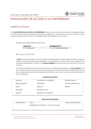 EvAU 2017 y admisión 2017/2018
Vicerrectorado de Estudiantes
UNIVERSIDAD COMPLUTENSE DE MADRID
-1- www.ucm.es
EVALUACIÓN DE ACCESO A LA UNIVERSIDAD
¿QUÉ ES LA EvAU?
Es la EVALUACIÓN PARA EL ACCESO A LA UNIVERSIDAD (EvAU) en la que el estudiante se examinará obligatoriamente de
las cuatro materias troncales generales cursadas (bloque obligatorio), y, optativamente, de hasta un máximo de otras
cuatro materias troncales de opción o de modalidad de 2º de Bachillerato (fase voluntaria).
Fechas de realización de la EvAU
Estructura de la EvAU
La EvAU consta de cuatro ejercicios de las materias troncales generales cursadas: Lengua Castellana y Literatura
II, Historia de España, Primera Lengua Extranjera II, y el cuarto ejercicio, sobre la materia troncal general de la
modalidad de Bachillerato cursada. En este Bloque Obligatorio se podrá obtener una calificación máxima de
10 puntos.
Para elevar esta calificación por encima de 10 puntos el estudiante puede realizar una Fase Voluntaria en la
que se podrá matricular de hasta cuatro materias de opción o de modalidad de 2º de Bachillerato (las que
quiera, independientemente de la modalidad de Bachillerato cursada, que no sea la cursada y examinada del
bloque obligatorio).
TRONCALES DE OPCIÓN
BIOLOGÍA
DIBUJO TÉCNICO II
FÍSICA
GEOLOGÍA
QUÍMICA
ECONOMÍA DE LA EMPRESA
GEOGRAFÍA
GRIEGO II
HISTORIA DEL ARTE
HISTORIA DE LA FILOSOFÍA
ARTES ESCÉNICAS
CULTURA AUDIOVISUAL II
DISEÑO
TRONCALES DE MODALIDAD
MATEMÁTICAS II LATÍN II
MATEMÁTICAS APLICADAS A LAS CC. SOCIALES
FUNDAMENTOS DE ARTE II
JUNIO 2017 SEPTIEMBRE 2017
6, 7 y 8 de junio 12, 13 y 14 de septiembre
 