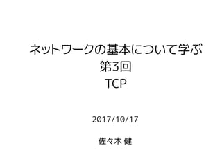 2017/10/17
佐々木 健
ネットワークの基本について学ぶ
第3回
TCP
 