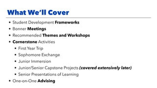 What We’ll Cover
• Student Development Frameworks
• Bonner Meetings
• Recommended Themes and Workshops
• Cornerstone Activities
• First Year Trip
• Sophomore Exchange
• Junior Immersion
• Junior/Senior Capstone Projects (covered extensively later)
• Senior Presentations of Learning
• One-on-One Advising
 
