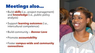 Meetings also…
•Build skills (i.e., project management)
and knowledge (i.e., public policy
analysis)
•Support learning outcomes (i.e.,
intercultural competence)
•Build community — Bonner Love
•Promote accountability
•Foster campus-wide and community
connections
 