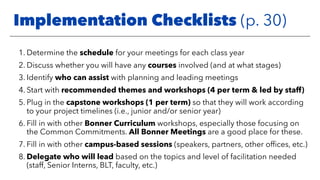 1. Determine the schedule for your meetings for each class year
2. Discuss whether you will have any courses involved (and at what stages)
3. Identify who can assist with planning and leading meetings
4. Start with recommended themes and workshops (4 per term & led by staff)
5. Plug in the capstone workshops (1 per term) so that they will work according
to your project timelines (i.e., junior and/or senior year)
6. Fill in with other Bonner Curriculum workshops, especially those focusing on
the Common Commitments. All Bonner Meetings are a good place for these.
7. Fill in with other campus-based sessions (speakers, partners, other ofﬁces, etc.)
8. Delegate who will lead based on the topics and level of facilitation needed
(staff, Senior Interns, BLT, faculty, etc.)
Implementation Checklists (p. 30)
 