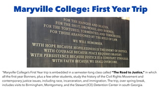 Maryville College: First Year Trip
"Maryville College’s First Year trip is embedded in a semester-long class called “The Road to Justice,” in which
all the ﬁrst year Bonners, plus a few other students, study the history of the Civil Rights Movement and
contemporary justice issues, including race, incarceration, and immigration. The trip, over spring break,
includes visits to Birmingham, Montgomery, and the Stewart (ICE) Detention Center in south Georgia.
 