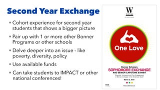 Second Year Exchange
• Cohort experience for second year
students that shows a bigger picture
• Pair up with 1 or more other Bonner
Programs or other schools
• Delve deeper into an issue - like
poverty, diversity, policy
• Use available funds
• Can take students to IMPACT or other
national conferences!
 