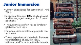 Junior Immersion
• Cohort experience for some or all Third
Years
• Individual Bonners CAN study abroad
and be engaged in regular 8-10 hour
positions
• The junior class often raises funds for
global service trips
• Campus-wide or national projects can
also work
• These experiences often help Bonners
to understand an issue in local,
national, and/or international contexts
 