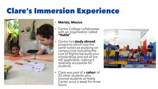Clare’s Immersion Experience
• Mérida, México
• Centre College collaborates
with an organization called
“Habla”
• Centre has study abroad
programs which cost the
same tuition as studying on
campus (not including the
cost of ﬂights) because your
scholarships and aid all are
still applicable, making it
relatively accessible for
students.
• Clare was part of a cohort of
22 other students who
tutored students at Habla
Center once a week for three
hours
 