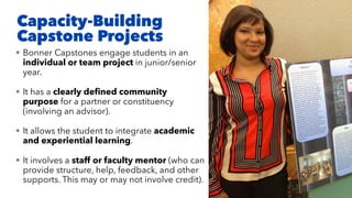 Capacity-Building
Capstone Projects
• Bonner Capstones engage students in an
individual or team project in junior/senior
year.
• It has a clearly deﬁned community
purpose for a partner or constituency
(involving an advisor).
• It allows the student to integrate academic
and experiential learning.
• It involves a staff or faculty mentor (who can
provide structure, help, feedback, and other
supports. This may or may not involve credit).
 