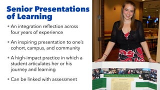 Senior Presentations
of Learning
• An integration reﬂection across
four years of experience
• An inspiring presentation to one’s
cohort, campus, and community
• A high-impact practice in which a
student articulates her or his
journey and learning
• Can be linked with assessment
 