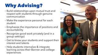 Why Advising?
• Build relationships upon mutual trust and
respect with students through genuine
communication
• Make the experience personal for each
student
• Emphasize the importance of positions and
accountability
• Recognize good work privately (and in a
group settings)
• Get to know your students and support their
interest and talents
• Help students internalize & integrate
learning across their Bonner and college
experiences
 