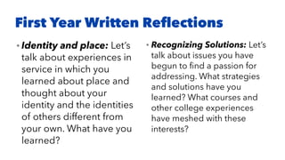 First Year Written Reﬂections
• Identity and place: Let’s
talk about experiences in
service in which you
learned about place and
thought about your
identity and the identities
of others different from
your own. What have you
learned?
• Recognizing Solutions: Let’s
talk about issues you have
begun to ﬁnd a passion for
addressing. What strategies
and solutions have you
learned? What courses and
other college experiences
have meshed with these
interests?
 