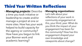 Third Year Written Reﬂections
• Managing projects: Describe
a time you took initiative or
leadership to create and/or
manage a project at one or
more sites. How has your work
helped to build capacity for
the agency or community?
How have you begun to link
your Bonner work and
academic learning?
• Managing organizations:
Let’s talk about your
reﬂections of your work in
community engagement at
this, your third, year. What do
you think the impact of your
engagement has been for
the community? How has this
engagement shaped your
own knowledge and
viewpoints about change?
 