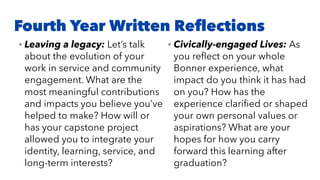 Fourth Year Written Reﬂections
• Leaving a legacy: Let’s talk
about the evolution of your
work in service and community
engagement. What are the
most meaningful contributions
and impacts you believe you’ve
helped to make? How will or
has your capstone project
allowed you to integrate your
identity, learning, service, and
long-term interests?
• Civically-engaged Lives: As
you reﬂect on your whole
Bonner experience, what
impact do you think it has had
on you? How has the
experience clariﬁed or shaped
your own personal values or
aspirations? What are your
hopes for how you carry
forward this learning after
graduation?
 