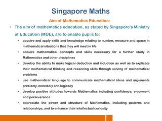 Singapore Maths
Aim of Mathematics Education:

• The aim of mathematics education, as stated by Singapore's Ministry
of Education (MOE), are to enable pupils to:
•

acquire and apply skills and knowledge relating to number, measure and space in
mathematical situations that they will meet in life

•

acquire mathematical concepts and skills necessary for a further study in
Mathematics and other disciplines

•

develop the ability to make logical deduction and induction as well as to explicate
their mathematical thinking and reasoning skills through solving of mathematical
problems

•

use mathematical language to communicate mathematical ideas and arguments
precisely, concisely and logically

•

develop positive attitudes towards Mathematics including confidence, enjoyment
and perseverance

•

appreciate the power and structure of Mathematics, including patterns and

relationships, and to enhance their intellectual curiosity

 