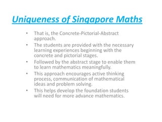 Uniqueness of Singapore Maths
•
•
•
•
•

That is, the Concrete-Pictorial-Abstract
approach.
The students are provided with the necessary
learning experiences beginning with the
concrete and pictorial stages.
Followed by the abstract stage to enable them
to learn mathematics meaningfully.
This approach encourages active thinking
process, communication of mathematical
ideas and problem solving.
This helps develop the foundation students
will need for more advance mathematics.

 