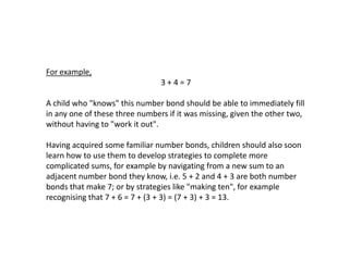 For example,

3+4=7
A child who "knows" this number bond should be able to immediately fill
in any one of these three numbers if it was missing, given the other two,
without having to "work it out".

Having acquired some familiar number bonds, children should also soon
learn how to use them to develop strategies to complete more
complicated sums, for example by navigating from a new sum to an
adjacent number bond they know, i.e. 5 + 2 and 4 + 3 are both number
bonds that make 7; or by strategies like "making ten", for example
recognising that 7 + 6 = 7 + (3 + 3) = (7 + 3) + 3 = 13.

 
