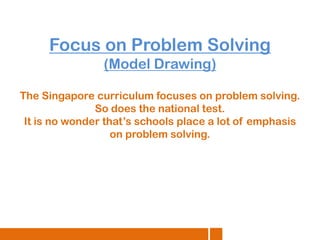 Focus on Problem Solving
(Model Drawing)
The Singapore curriculum focuses on problem solving.
So does the national test.
It is no wonder that’s schools place a lot of emphasis
on problem solving.

 