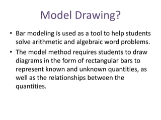 Model Drawing?
• Bar modeling is used as a tool to help students
solve arithmetic and algebraic word problems.
• The model method requires students to draw
diagrams in the form of rectangular bars to
represent known and unknown quantities, as
well as the relationships between the
quantities.

 