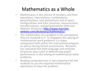 Mathematics as a Whole
•

•

•

Mathematics is the science of numbers and their
operations, interrelations, combinations,
generalizations, and abstractions and of space
configurations and their structure, measurement,
transformations, and generalizations (Merriam
Webster Dictionary http://www.merriamwebster.com/dictionary/mathematics).
The mathematics of a problem is the calculations
that are involved in it. In Singapore the solving of
mathematical word problems is a major
component both within the instructional program
as well as during formal assessments. Research
has indicated that both language and semantic
structures play a part in determining pupils’
performance in the solving of mathematical word
problems.
Reading comprehension is very important for the
students to use the required mathematical
operations to solve the problem.

 