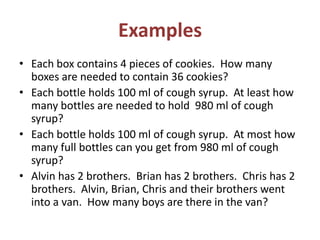 Examples
• Each box contains 4 pieces of cookies. How many
boxes are needed to contain 36 cookies?
• Each bottle holds 100 ml of cough syrup. At least how
many bottles are needed to hold 980 ml of cough
syrup?
• Each bottle holds 100 ml of cough syrup. At most how
many full bottles can you get from 980 ml of cough
syrup?
• Alvin has 2 brothers. Brian has 2 brothers. Chris has 2
brothers. Alvin, Brian, Chris and their brothers went
into a van. How many boys are there in the van?

 