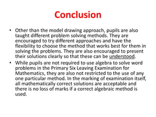 Conclusion
• Other than the model drawing approach, pupils are also
taught different problem solving methods. They are
encouraged to try different approaches and have the
flexibility to choose the method that works best for them in
solving the problems. They are also encouraged to present
their solutions clearly so that these can be understood.
• While pupils are not required to use algebra to solve word
problems in the Primary Six Leaving Examination for
Mathematics, they are also not restricted to the use of any
one particular method. In the marking of examination itself,
all mathematically correct solutions are acceptable and
there is no loss of marks if a correct algebraic method is
used.

 