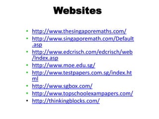 Websites
• http://www.thesingaporemaths.com/
• http://www.singaporemath.com/Default
.asp
• http://www.edcrisch.com/edcrisch/web
/Index.asp
• http://www.moe.edu.sg/
• http://www.testpapers.com.sg/index.ht
ml
• http://www.sgbox.com/
• http://www.topschoolexampapers.com/
• http://thinkingblocks.com/

 