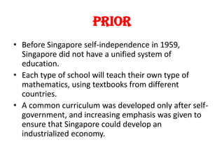 Prior
• Before Singapore self-independence in 1959,
Singapore did not have a unified system of
education.
• Each type of school will teach their own type of
mathematics, using textbooks from different
countries.
• A common curriculum was developed only after selfgovernment, and increasing emphasis was given to
ensure that Singapore could develop an
industrialized economy.

 