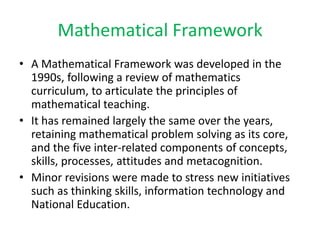Mathematical Framework
• A Mathematical Framework was developed in the
1990s, following a review of mathematics
curriculum, to articulate the principles of
mathematical teaching.
• It has remained largely the same over the years,
retaining mathematical problem solving as its core,
and the five inter-related components of concepts,
skills, processes, attitudes and metacognition.
• Minor revisions were made to stress new initiatives
such as thinking skills, information technology and
National Education.

 