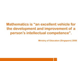 Mathematics is “an excellent vehicle for
the development and improvement of a
person’s intellectual competence”.
Ministry of Education (Singapore) 2006

 