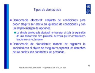 Tipos de democracia


Democracia electoral: conjunto de condiciones para
poder elegir y ser electo en igualdad de condiciones y con
un amplio margen de opciones.
   La simple democracia electoral no trae por sí sola la expansión
   de una democracia más profunda, necesita que las instituciones
   funcionen correctamente.
Democracia de ciudadanía: manera de organizar la
sociedad con el objeto de asegurar y expandir los derechos
de los cuales son portadores las personas.


                                                                               10
     Notas de clase Rosa Cañete Alonso – V Diplomado en DH – 5 de Julio 2007
 