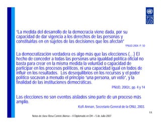 “La medida del desarrollo de la democracia viene dada, por su
capacidad de dar vigencia a los derechos de las personas y
constituirlas en en sujetos de las decisiones que los afectan”
                                                                                            “PNUD 2004. P. 50


La democratización verdadera es algo más que las elecciones (…) El
hecho de conceder a todas las personas una igualdad política oficial no
basta para crear en la misma medida la voluntad o capacidad de
participar en los procesos políticos, ni una capacidad igual en todos de
influir en los resultados. Los desequilibrios en los recursos y el poder
político socavan a menudo el principio “una persona, un voto”, y la
finalidad de las instituciones democráticas.
                                                                                   PNUD, 2002c, pp. 4 y 14

Las elecciones no son eventos aislados sino parte de un proceso más
amplio.
                                                  Kofi Annan, Secretario General de la ONU, 2003.
                                                                                                                11
         Notas de clase Rosa Cañete Alonso – V Diplomado en DH – 5 de Julio 2007
 