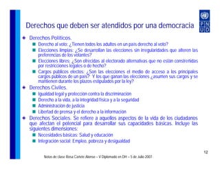 Derechos que deben ser atendidos por una democracia
 Derechos Políticos.
     Derecho al voto: ¿Tienen todos los adultos en un país derecho al voto?
     Elecciones limpias: ¿Se desarrollan las elecciones sin irregularidades que alteren las
     preferencias de los votantes?
     Elecciones libres: ¿Son ofrecidas al electorado alternativas que no están constreñidas
     por restricciones legales o de hecho?
     Cargos públicos electos: ¿Son las elecciones el medio de acceso a los principales
     cargos públicos de un país? Y los que ganan las elecciones ¿asumen sus cargos y se
     mantienen durante los plazos estipulados por la ley?
 Derechos Civiles.
     Igualdad legal y protección contra la discriminación
     Derecho a la vida, a la integridad física y a la seguridad
     Administración de justicia
     Libertad de prensa y el derecho a la información
 Derechos Sociales. Se refiere a aquellos aspectos de la vida de los ciudadanos
 que afectan el potencial para desarrollar sus capacidades básicas. Incluye las
 siguientes dimensiones:
     Necesidades básicas: Salud y educación
     Integración social: Empleo, pobreza y desigualdad

                                                                                              12
        Notas de clase Rosa Cañete Alonso – V Diplomado en DH – 5 de Julio 2007
 