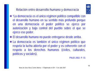 Relación entre desarrollo humano y democracia
“La democracia es el único régimen político compatible con
el desarrollo humano en su sentido más profundo porque
en una democracia el poder político se ejerce por
autorización y bajo control del pueblo sobre el que se
ejerce ese poder.
El desarrollo humano no puede entregarse desde arriba.
La democracia es también el único régimen político que
respeta la lucha abierta por el poder y es coherente con el
respeto a los derechos humanos (civiles, culturales,
políticos y sociales).
                                                                               PNUD 2002. P. 55


                                                                                                  14
     Notas de clase Rosa Cañete Alonso – V Diplomado en DH – 5 de Julio 2007
 