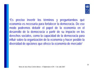 “Es preciso invertir los términos y preguntarnbos qué
economía es necesaria para fortalecer la democracia. De ese
modo podremos debatir el papel de la economía en el
desarrollo de la democracia a partir de su impacto en los
derechos sociales, como la capacidad de la democracia para
influir sobre la organización de la economía y hacer posible la
diversidad de opciones que ofrece la economía de mercado”




                                                                                 17
       Notas de clase Rosa Cañete Alonso – V Diplomado en DH – 5 de Julio 2007
 