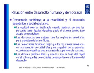 Relación entre desarrollo humano y democracia
Democracia contribuye a la estabilidad y al desarrollo
económico y social equitativo.
   La equidad solo es justificable cuando partimos de que las
   personas tienen iguales derechos y solo el sistema democrático
   acepta ese postulado.
   Las democracias son mejores que los regímenes autoritarios
   para la gestión de los conflictos.
   Las democracias funcionan mejor que los regímenes autoritarios
   en la prevención de catástrofes y en la gestión de las penurias
   económicas repentinas que amenazan la supervivencia humana.
   Los debates públicos libres y abiertos son la base del papel
   constructivo que las democracias desempeñan en el fomento del
   desarrollo.
                                                                               19
     Notas de clase Rosa Cañete Alonso – V Diplomado en DH – 5 de Julio 2007
 