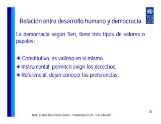 Relación entre desarrollo humano y democracia
La democracia según Sen, tiene tres tipos de valores o
papeles:


  Constitutivo, es valioso en sí mismo.
  Instrumental, permiten exigir los derechos.
  Referencial, dejan conocer las preferencias.




                                                                                20
      Notas de clase Rosa Cañete Alonso – V Diplomado en DH – 5 de Julio 2007
 