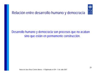 Relación entre desarrollo humano y democracia



Desarrollo humano y democracia son procesos que no acaban
          sino que están en permamente construcción.




                                                                               21
     Notas de clase Rosa Cañete Alonso – V Diplomado en DH – 5 de Julio 2007
 