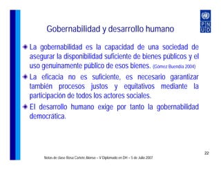 Gobernabilidad y desarrollo humano
La gobernabilidad es la capacidad de una sociedad de
asegurar la disponibilidad suficiente de bienes públicos y el
uso genuinamente público de esos bienes. (Gómez Buendía 2004)
La eficacia no es suficiente, es necesario garantizar
también procesos justos y equitativos mediante la
participación de todos los actores sociales.
El desarrollo humano exige por tanto la gobernabilidad
democrática.



                                                                               22
     Notas de clase Rosa Cañete Alonso – V Diplomado en DH – 5 de Julio 2007
 