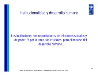 Institucionalidad y desarrollo humano




Las instituciones son reproductoras de relaciones sociales y
  de poder. Y por lo tanto son cruciales para el impulso del
                      desarrollo humano.




                                                                                25
      Notas de clase Rosa Cañete Alonso – V Diplomado en DH – 5 de Julio 2007
 