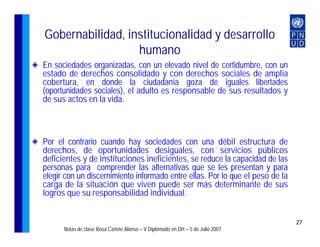 Gobernabilidad, institucionalidad y desarrollo
                  humano
En sociedades organizadas, con un elevado nivel de certidumbre, con un
estado de derechos consolidado y con derechos sociales de amplia
cobertura, en donde la ciudadanía goza de iguales libertades
(oportunidades sociales), el adulto es responsable de sus resultados y
de sus actos en la vida.



Por el contrario cuando hay sociedades con una débil estructura de
derechos, de oportunidades desiguales, con servicios públicos
deficientes y de instituciones ineficientes, se reduce la capacidad de las
personas para comprender las alternativas que se les presentan y para
elegir con un discernimiento informado entre ellas. Por lo que el peso de la
carga de la situación que viven puede ser más determinante de sus
logros que su responsabilidad individual.


                                                                                27
      Notas de clase Rosa Cañete Alonso – V Diplomado en DH – 5 de Julio 2007
 