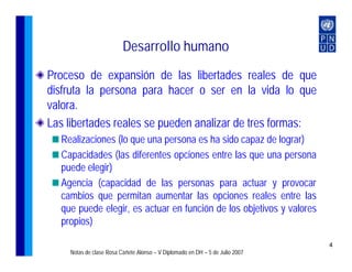 Desarrollo humano
Proceso de expansión de las libertades reales de que
disfruta la persona para hacer o ser en la vida lo que
valora.
Las libertades reales se pueden analizar de tres formas:
  Realizaciones (lo que una persona es ha sido capaz de lograr)
  Capacidades (las diferentes opciones entre las que una persona
  puede elegir)
  Agencia (capacidad de las personas para actuar y provocar
  cambios que permitan aumentar las opciones reales entre las
  que puede elegir, es actuar en función de los objetivos y valores
  propios)

                                                                              4
    Notas de clase Rosa Cañete Alonso – V Diplomado en DH – 5 de Julio 2007
 