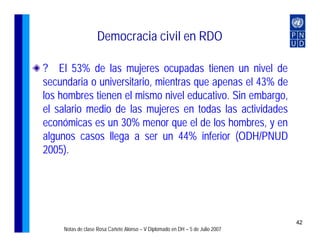 Democracia civil en RDO

? El 53% de las mujeres ocupadas tienen un nivel de
secundaria o universitario, mientras que apenas el 43% de
los hombres tienen el mismo nivel educativo. Sin embargo,
el salario medio de las mujeres en todas las actividades
económicas es un 30% menor que el de los hombres, y en
algunos casos llega a ser un 44% inferior (ODH/PNUD
2005).




                                                                              42
    Notas de clase Rosa Cañete Alonso – V Diplomado en DH – 5 de Julio 2007
 