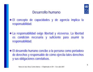 Desarrollo humano
El concepto de capacidades y de agencia implica la
responsabilidad.

La responsabilidad exige libertad y viceversa. La libertad
es condición necesaria y suficiente para asumir la
responsabilidad.

El desarrollo humano concibe a la persona como portadora
de derechos y responsable de cómo ejercita tales derechos
y sus obligaciones correlativas.
                                                                               5
     Notas de clase Rosa Cañete Alonso – V Diplomado en DH – 5 de Julio 2007
 