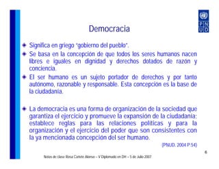 Democracia
Significa en griego “gobierno del pueblo”.
Se basa en la concepción de que todos los seres humanos nacen
libres e iguales en dignidad y derechos dotados de razón y
conciencia.
El ser humano es un sujeto portador de derechos y por tanto
autónomo, razonable y responsable. Esta concepción es la base de
la ciudadanía.

La democracia es una forma de organización de la sociedad que
garantiza el ejercicio y promueve la expansión de la ciudadanía;
establece reglas para las relaciones políticas y para la
organización y el ejercicio del poder que son consistentes con
la ya mencionada concepción del ser humano.
                                                                               (PNUD. 2004 P.54)
                                                                                                   6
     Notas de clase Rosa Cañete Alonso – V Diplomado en DH – 5 de Julio 2007
 