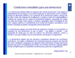 Condiciones ineludibles para una democracia
3. La democracia también implica la vigencia del estado de derecho. Esto supone la
independencia de los poderes y un sistema legal que es democrático en tres sentidos:
protege las libertades políticas y las garantías de la democracia política, protege los
derechos civiles del conjunto de la población y establece redes de responsabilidad y
rendición de cuentas por las cuales los funcionarios públicos, incluyendo los cargos
más altos del Estado, estén sujetos a controles apropiados sobre la legalidad de sus
actos. Supone además el sometimiento de la acción del Estado y sus poderes a las
normas emanadas de poderes designados democráticamente.

4. La democracia supone una cierta forma de organizar el poder en la sociedad. Lo
sustantivo de una democracia es que el poder – sea público o privado – esté
organizado de modo que no sólo no vulnere los derechos políticos, civiles y
sociales, sino que también sea un instrumento central para su expansión.

5. La democracia requiere que las opciones ciudadanas aborden las cuestiones
sustantivas. Las reglas y condiciones de competencia buscan asegurar una elección
libre entre candidatos y programas de gobierno. Ellos determinan el rango efectivo de
opciones que posee el ciudadano para elegir. Este temario electoral o agenda pública
excede al régimen pero es sustantivo a la democracia, parte de su organización.

                                                                                    (PNUD 2004 P. 55)   8
          Notas de clase Rosa Cañete Alonso – V Diplomado en DH – 5 de Julio 2007
 