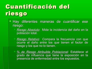 Cuantificación del
riesgo
 Hay diferentes maneras de cuantificar ese
riesgo:
 Riesgo Absoluto: Mide la incidencia del daño en la
población total.
 Riesgo Relativo: Compara la frecuencia con que
ocurre el daño entre los que tienen el factor de
riesgo y los que no lo tienen.
 % de Riesgo Atribuible Poblacional: Establece el
grado de influencia que tiene la exposición en la
presencia de enfermedad entre los expuestos.

 
