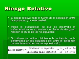 Riesgo Relativo
 El riesgo relativo mide la fuerza de la asociación entre
la exposición y la enfermedad.
 Indica la probabilidad de que se desarrolle la
enfermedad en los expuestos a un factor de riesgo en
relación al grupo de los no expuestos.
 Su cálculo se estima dividiendo la incidencia de la
enfermedad en los expuestos (Ie) entre la incidencia
de la enfermedad en los no expuestos (Io).

 