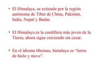 • El Himalaya, se extiende por la región
autónoma de Tíbet de China, Pakistán,
India, Nepal y Bután.
• El Himalaya es la cordillera más joven de la
Tierra, ahora sigue creciendo sin cesar.
• En el idioma tibetano, himalaya es “tierra
de hielo y nieve”.
 