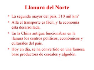 Llanura del Norte
• La segunda mayor del país, 310 mil km²
• Allá el transporte es fácil, y la economía
está desarrollada.
• En la China antigua funcionaban en la
llanura los centros políticos, económicos y
culturales del país.
• Hoy en día, se ha convertido en una famosa
base productora de cereales y algodón.
 