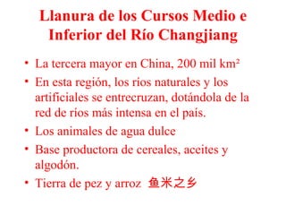 Llanura de los Cursos Medio e
Inferior del Río Changjiang
• La tercera mayor en China, 200 mil km²
• En esta región, los ríos naturales y los
artificiales se entrecruzan, dotándola de la
red de ríos más intensa en el país.
• Los animales de agua dulce
• Base productora de cereales, aceites y
algodón.
• Tierra de pez y arroz 鱼米之乡
 