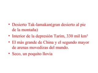 • Desierto Tak-lamakan(gran desierto al pie
de la montaña)
• Interior de la depresión Tarim, 330 mil km²
• El más grande de China y el segundo mayor
de arenas movedizas del mundo.
• Seco, un poquito llovia
 
